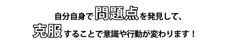 自分自身で問題点を発見して克服することで意識や行動が変わります。
