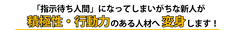 「指示待ち人間」になってしまいがちな新人が積極性・行動力のある人材へ変身します！