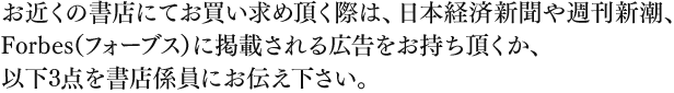 お近くの書店にてお買い求め頂く際は、日本経済新聞や週刊新潮、Forbes（フォーブス）に掲載される広告をお持ち頂くか、以下3点を書店係員にお伝え下さい。