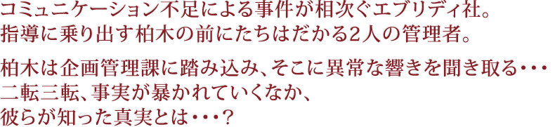 コミュニケーション不足による事件が相次ぐエブリディ社。指導に乗り出す柏木の前にたちはだかる2人の管理者。柏木は企画管理課に踏み込み、そこに異常な響きを聞き取る・・・二転三転、事実が暴かれていくなか、彼らが知った真実とは・・・?