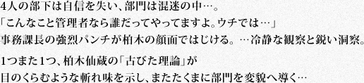 4人の部下は自信を失い、部門は混迷の中…。「こんなこと管理者なら誰だってやってますよ。ウチでは…」事務課長の強烈パンチが柏木の顔面ではじける。 …冷静な観察と鋭い洞察。1つまた1つ、柏木仙蔵の「古びた理論」が目のくらむような斬れ味を示し、またたくまに部門を変貌へ導く…