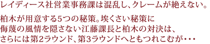 レイディース社営業事務課は混乱し、クレームが絶えない。柏木が用意する5つの秘策。埃くさい秘策に侮蔑の風情を隠さない江藤課長と柏木の対決は、さらには第2ラウンド、第3ラウンドへともつれこむが・・・