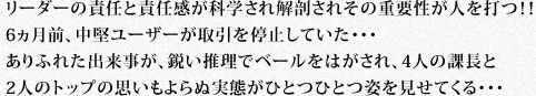 リーダーの責任と責任感が科学され解剖されその重要性が人を打つ!!6ヵ月前、中堅ユーザーが取引を停止していた・・・ありふれた出来事が、鋭い推理でベールをはがされ、4人の課長と2人のトップの思いもよらぬ実態がひとつひとつ姿を見せてくる・・・